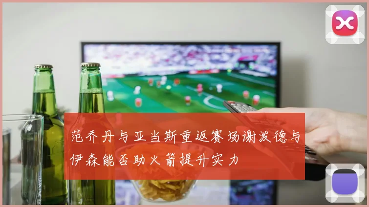 范乔丹与亚当斯重返赛场谢泼德与伊森能否助火箭提升实力