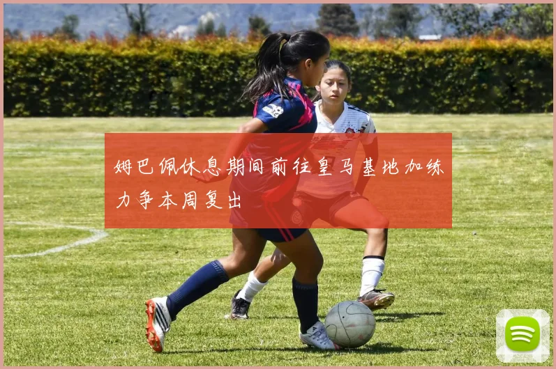 姆巴佩休息期间前往皇马基地加练力争本周复出