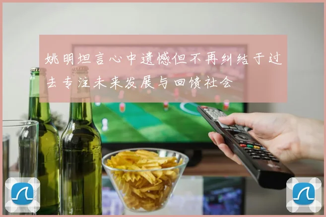 姚明坦言心中遗憾但不再纠结于过去专注未来发展与回馈社会