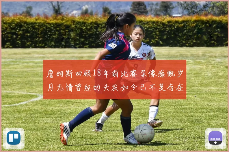 詹姆斯回顾18年前比赛录像感慨岁月无情曾经的头发如今已不复存在