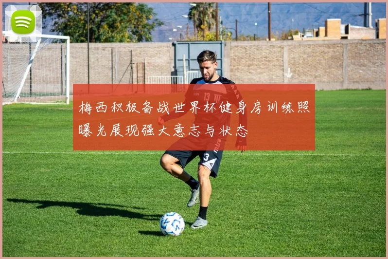 梅西积极备战世界杯健身房训练照曝光展现强大意志与状态