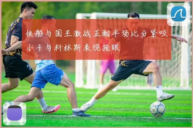 快船与国王激战正酣半场比分紧咬小卡与科林斯表现抢眼