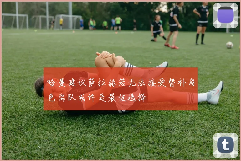 哈曼建议萨拉赫若无法接受替补角色离队或许是最佳选择