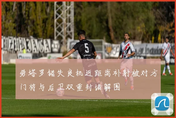 劳塔罗错失良机近距离补射被对方门将与后卫双重封堵解围