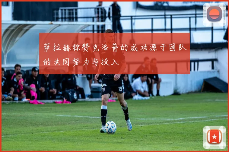 萨拉赫称赞克洛普的成功源于团队的共同努力与投入