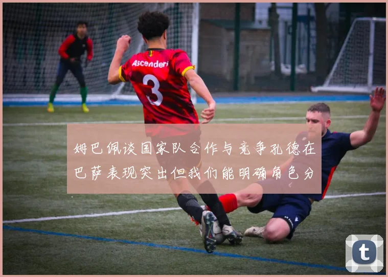 姆巴佩谈国家队合作与竞争孔德在巴萨表现突出但我们能明确角色分工