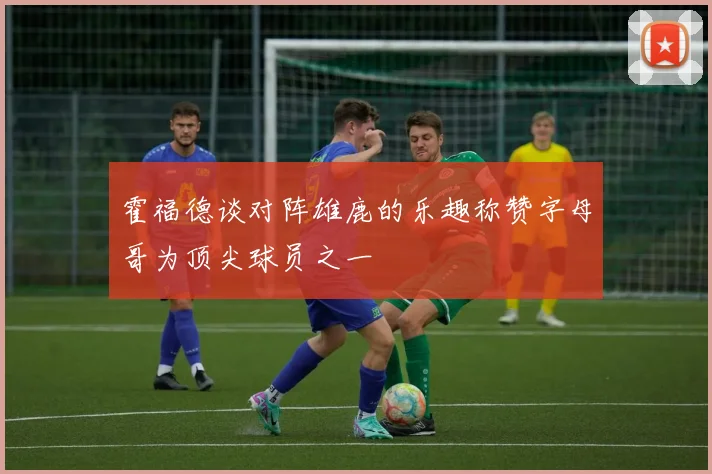 霍福德谈对阵雄鹿的乐趣称赞字母哥为顶尖球员之一