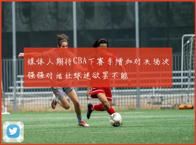 媒体人期待CBA下赛季增加对决场次强强对话让球迷欲罢不能