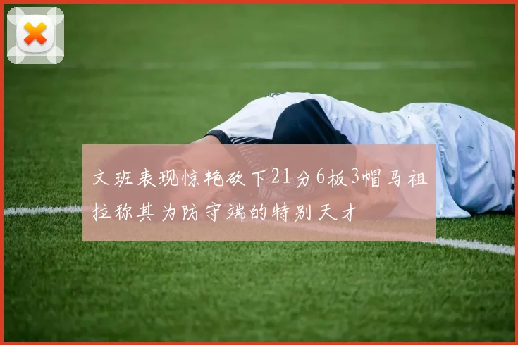 文班表现惊艳砍下21分6板3帽马祖拉称其为防守端的特别天才