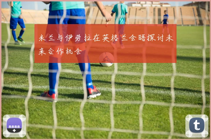 米兰与伊劳拉在英格兰会晤探讨未来合作机会