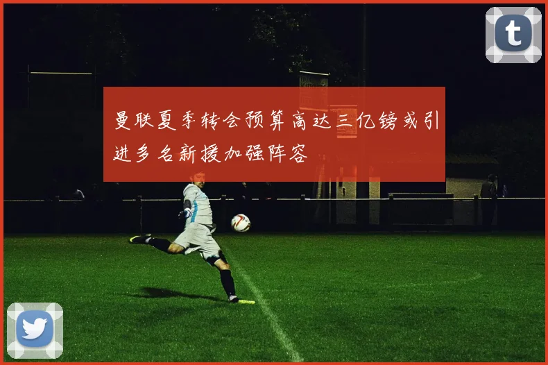 曼联夏季转会预算高达三亿镑或引进多名新援加强阵容