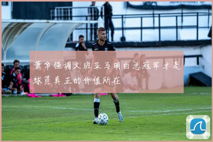 萧华强调文班亚马明白总冠军才是球员真正的价值所在