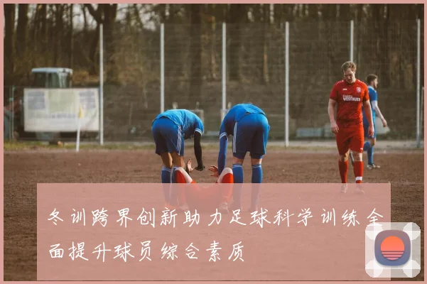 冬训跨界创新助力足球科学训练全面提升球员综合素质