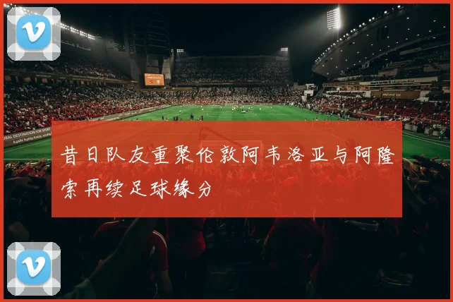 昔日队友重聚伦敦阿韦洛亚与阿隆索再续足球缘分