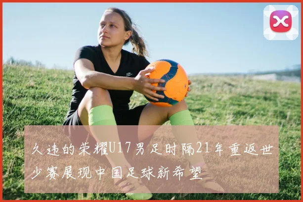 久违的荣耀U17男足时隔21年重返世少赛展现中国足球新希望