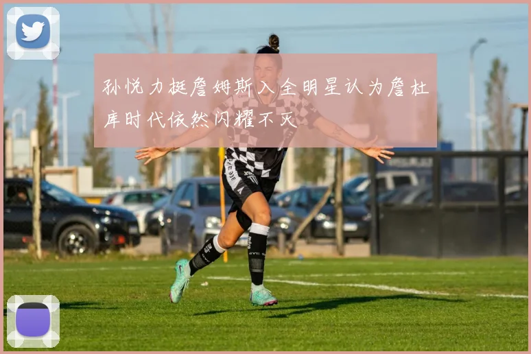 孙悦力挺詹姆斯入全明星认为詹杜库时代依然闪耀不灭
