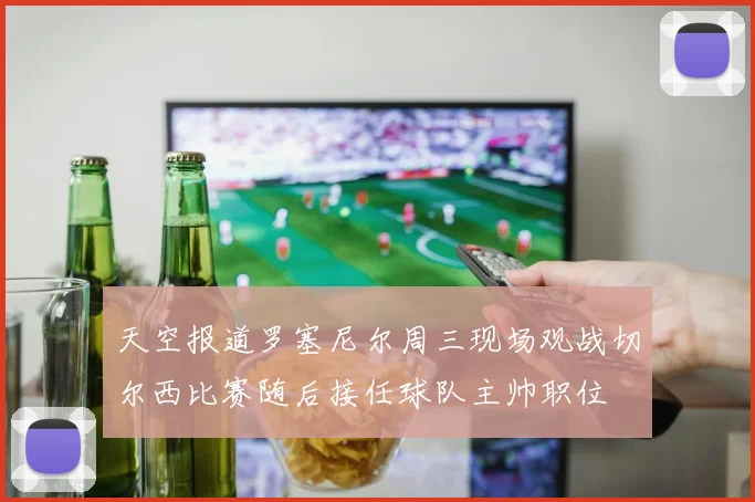 天空报道罗塞尼尔周三现场观战切尔西比赛随后接任球队主帅职位