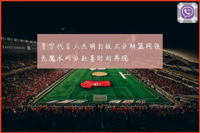 李宁代言人杰明打板三分助篮网领先魔术两分狂喜时刻再现